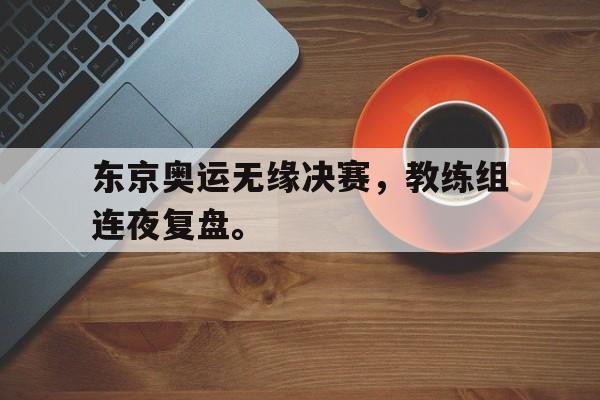 问鼎官网-东京奥运无缘决赛，教练组连夜复盘。