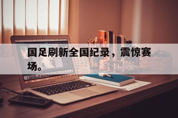 问鼎娱乐-国足刷新全国纪录，震惊赛场。