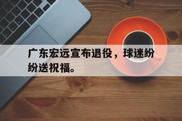 问鼎娱乐-广东宏远宣布退役，球迷纷纷送祝福。
