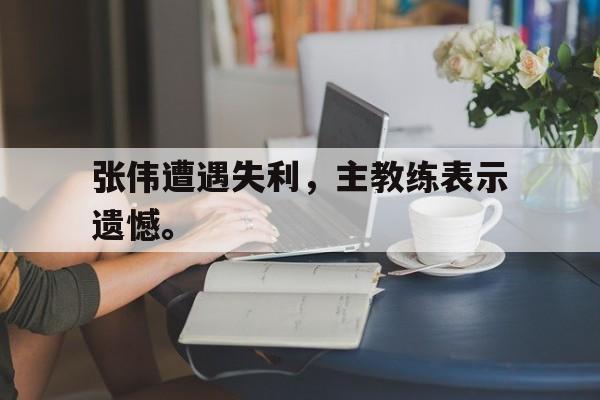 问鼎娱乐-张伟遭遇失利，主教练表示遗憾。