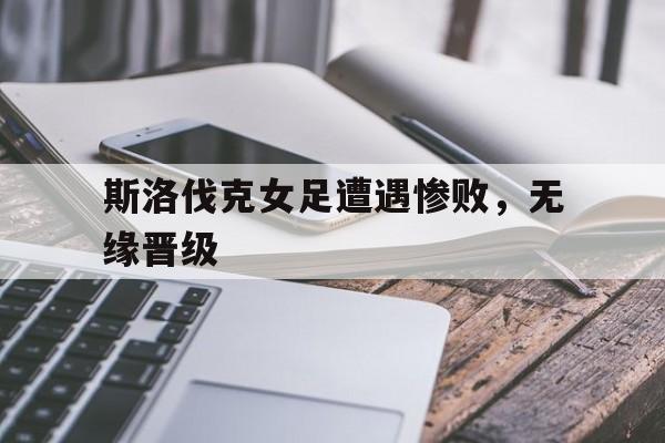 问鼎娱乐-斯洛伐克女足遭遇惨败，无缘晋级