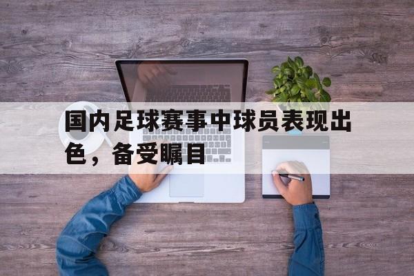 问鼎官网-国内足球赛事中球员表现出色，备受瞩目