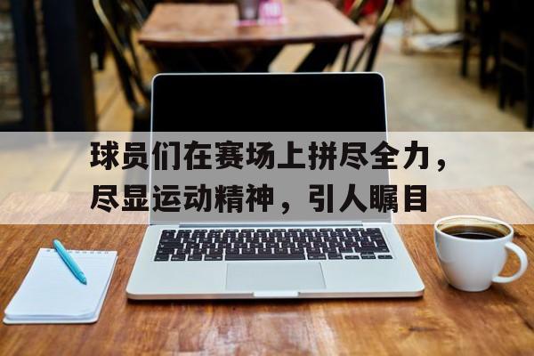 问鼎官网-球员们在赛场上拼尽全力，尽显运动精神，引人瞩目