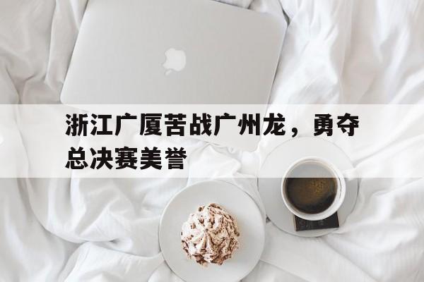 问鼎娱乐-浙江广厦苦战广州龙，勇夺总决赛美誉