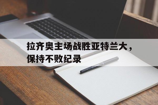 问鼎娱乐下载-拉齐奥主场战胜亚特兰大，保持不败纪录