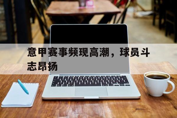 问鼎娱乐-意甲赛事频现高潮，球员斗志昂扬
